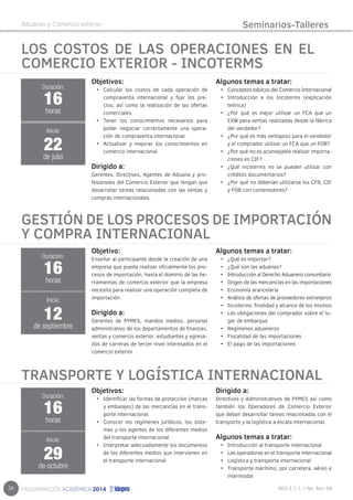 34 
Aduanas y Comercio exterior 
LOS COSTOS DE LAS OPERACIONES EN EL 
COMERCIO EXTERIOR - INCOTERMS 
Objetivos: 
• Calcular los costos de cada operación de 
compraventa internacional y fijar los pre-cios, 
así como la realización de las ofertas 
comerciales. 
• Tener los conocimientos necesarios para 
poder negociar correctamente una opera-ción 
de compraventa internacional. 
• Actualizar y mejorar los conocimientos en 
comercio internacional. 
Dirigido a: 
Gerentes, Directivos, Agentes de Aduana y pro-fesionales 
del Comercio Exterior que tengan que 
desarrollar tareas relacionadas con las ventas y 
compras internacionales. 
Algunos temas a tratar: 
• Conceptos básicos del Comercio Internacional 
• Introducción a los Incoterms (explicación 
teórica) 
• ¿Por qué es mejor utilizar un FCA que un 
EXW para ventas realizadas desde la fábrica 
del vendedor? 
• ¿Por qué es más ventajoso para el vendedor 
y el comprador utilizar un FCA que un FOB? 
• ¿Por qué no es aconsejable realizar importa-ciones 
en CIF? 
• ¿Qué incoterms no se pueden utilizar con 
créditos documentarios? 
• ¿Por qué no deberían utilizarse los CFR, CIF 
y FOB con contenedores? 
Duración: 
16 
horas 
22 
Inicia: 
de julio 
Seminarios-Talleres 
GESTIÓN DE LOS PROCESOS DE IMPORTACIÓN 
Y COMPRA INTERNACIONAL 
Objetivo: 
Enseñar al participante desde la creación de una 
empresa que pueda realizar oficialmente los pro-cesos 
de importación, hasta el dominio de las he-rramientas 
de comercio exterior que la empresa 
necesita para realizar una operación completa de 
importación. 
Dirigido a: 
Gerentes de PYMES, mandos medios, personal 
administrativo de los departamentos de finanzas, 
ventas y comercio exterior; estudiantes y egresa-dos 
de carreras de tercer nivel interesados en el 
comercio exterior. 
Algunos temas a tratar: 
• ¿Qué es importar? 
• ¿Qué son las aduanas? 
• Introducción al Derecho Aduanero comunitario 
• Origen de las mercancías en las importaciones 
• Economía arancelaria 
• Análisis de ofertas de proveedores extranjeros 
• Incoterms: finalidad y alcance de los mismos 
• Las obligaciones del comprador sobre el lu-gar 
de embarque 
• Regímenes aduaneros 
• Fiscalidad de las importaciones 
• El pago de las importaciones 
16 
horas 
Inicia: 
12 
de septiembre 
TRANSPORTE Y LOGÍSTICA INTERNACIONAL 
Objetivos: 
• Identificar las formas de protección (marcas 
y embalajes) de las mercancías en el trans-porte 
internacional. 
• Conocer los regímenes jurídicos, los siste-mas 
y los agentes de los diferentes medios 
del transporte internacional. 
• Interpretar adecuadamente los documentos 
de los diferentes medios que intervienen en 
el transporte internacional. 
Dirigido a: 
Directivos y Administrativos de PYMES así como 
también los Operadores de Comercio Exterior 
que deban desarrollar tareas relacionadas con el 
transporte y la logística a escala internacional. 
Algunos temas a tratar: 
• Introducción al transporte internacional 
• Las operadoras en el transporte internacional 
• Logística y transporte internacional 
• Transporte marítimo, por carretera, aéreo e 
intermodal 
Duración: 
Duración: 
16 
horas 
Inicia: 
29 
de octubre 
 