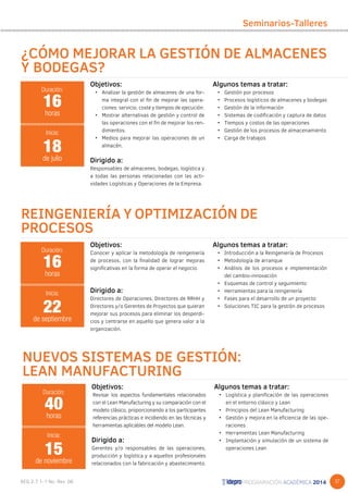 37 
¿CÓMO MEJORAR LA GESTIÓN DE ALMACENES 
Y BODEGAS? 
Duración: 
16 
horas 
Inicia: 
18 
de julio 
REINGENIERÍA Y OPTIMIZACIÓN DE 
PROCESOS 
Objetivos: 
Revisar los aspectos fundamentales relacionados 
con el Lean Manufacturing y su comparación con el 
modelo clásico, proporcionando a los participantes 
referencias prácticas e incidiendo en las técnicas y 
herramientas aplicables del modelo Lean. 
Dirigido a: 
Gerentes y/o responsables de las operaciones, 
producción y logística y a aquellos profesionales 
relacionados con la fabricación y abastecimiento. 
Algunos temas a tratar: 
• Logística y planificación de las operaciones 
en el entorno clásico y Lean 
• Principios del Lean Manufacturing 
• Gestión y mejora en la eficiencia de las ope-raciones 
• Herramientas Lean Manufacturing 
• Implantación y simulación de un sistema de 
operaciones Lean 
Objetivos: 
• Analizar la gestión de almacenes de una for-ma 
integral con el fin de mejorar las opera-ciones: 
servicio, coste y tiempos de ejecución. 
• Mostrar alternativas de gestión y control de 
las operaciones con el fin de mejorar los ren-dimientos. 
• Medios para mejorar las operaciones de un 
almacén. 
Dirigido a: 
Responsables de almacenes, bodegas, logística y 
a todas las personas relacionadas con las acti-vidades 
Logísticas y Operaciones de la Empresa. 
Algunos temas a tratar: 
• Gestión por procesos 
• Procesos logísticos de almacenes y bodegas 
• Gestión de la información 
• Sistemas de codificación y captura de datos 
• Tiempos y costos de las operaciones 
• Gestión de los procesos de almacenamiento 
• Carga de trabajos 
Objetivos: 
Conocer y aplicar la metodología de reingeniería 
de procesos, con la finalidad de lograr mejoras 
significativas en la forma de operar el negocio. 
Dirigido a: 
Directores de Operaciones, Directores de RRHH y 
Directores y/o Gerentes de Proyectos que quieran 
mejorar sus procesos para eliminar los desperdi-cios 
y centrarse en aquello que genera valor a la 
organización. 
Algunos temas a tratar: 
• Introducción a la Reingeniería de Procesos 
• Metodología de arranque 
• Análisis de los procesos e implementación 
del cambio-innovación 
• Esquemas de control y seguimiento 
• Herramientas para la reingeniería 
• Fases para el desarrollo de un proyecto 
• Soluciones TIC para la gestión de procesos 
Duración: 
16 
horas 
Inicia: 
22 
de septiembre 
NUEVOS SISTEMAS DE GESTIÓN: 
LEAN MANUFACTURING 
Duración: 
40 
horas 
Inicia: 
15 
de noviembre 
Seminarios-Talleres 
 