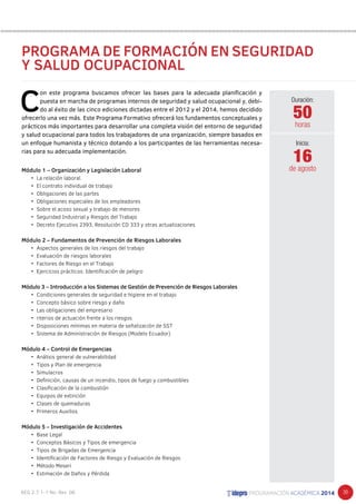 39 
PROGRAMA DE FORMACIÓN EN SEGURIDAD 
Y SALUD OCUPACIONAL 
C on este programa buscamos ofrecer las bases para la adecuada planificación y 
puesta en marcha de programas internos de seguridad y salud ocupacional y, debi-do 
al éxito de las cinco ediciones dictadas entre el 2012 y el 2014, hemos decidido 
ofrecerlo una vez más. Este Programa Formativo ofrecerá los fundamentos conceptuales y 
prácticos más importantes para desarrollar una completa visión del entorno de seguridad 
y salud ocupacional para todos los trabajadores de una organización, siempre basados en 
un enfoque humanista y técnico dotando a los participantes de las herramientas necesa-rias 
para su adecuada implementación. 
Módulo 1 – Organización y Legislación Laboral 
• La relación laboral. 
• El contrato individual de trabajo 
• Obligaciones de las partes 
• Obligaciones especiales de los empleadores 
• Sobre el acoso sexual y trabajo de menores 
• Seguridad Industrial y Riesgos del Trabajo 
• Decreto Ejecutivo 2393, Resolución CD 333 y otras actualizaciones 
Módulo 2 – Fundamentos de Prevención de Riesgos Laborales 
• Aspectos generales de los riesgos del trabajo 
• Evaluación de riesgos laborales 
• Factores de Riesgo en el Trabajo 
• Ejercicios prácticos: Identificación de peligro 
Módulo 3 – Introducción a los Sistemas de Gestión de Prevención de Riesgos Laborales 
• Condiciones generales de seguridad e higiene en el trabajo 
• Concepto básico sobre riesgo y daño 
• Las obligaciones del empresario 
• riterios de actuación frente a los riesgos 
• Disposiciones mínimas en materia de señalización de SST 
• Sistema de Administración de Riesgos (Modelo Ecuador) 
Módulo 4 – Control de Emergencias 
• Análisis general de vulnerabilidad 
• Tipos y Plan de emergencia 
• Simulacros 
• Definición, causas de un incendio, tipos de fuego y combustibles 
• Clasificación de la combustión 
• Equipos de extinción 
• Clases de quemaduras 
• Primeros Auxilios 
Módulo 5 – Investigación de Accidentes 
• Base Legal 
• Conceptos Básicos y Tipos de emergencia 
• Tipos de Brigadas de Emergencia 
• Identificación de Factores de Riesgo y Evaluación de Riesgos 
• Método Meseri 
• Estimación de Daños y Pérdida 
Duración: 
50 
horas 
16 
Inicia: 
de agosto 
 