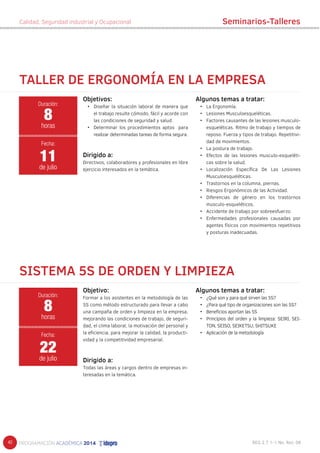 40 
Calidad, Seguridad industrial y Ocupacional 
TALLER DE ERGONOMÍA EN LA EMPRESA 
Objetivo: 
Formar a los asistentes en la metodología de las 
5S como método estructurado para llevar a cabo 
una campaña de orden y limpieza en la empresa, 
mejorando las condiciones de trabajo, de seguri-dad, 
el clima laboral, la motivación del personal y 
la eficiencia, para mejorar la calidad, la producti-vidad 
y la competitividad empresarial. 
Dirigido a: 
Todas las áreas y cargos dentro de empresas in-teresadas 
en la temática. 
Algunos temas a tratar: 
• ¿Qué son y para qué sirven las 5S? 
• ¿Para qué tipo de organizaciones son las 5S? 
• Beneficios aportan las 5S 
• Principios del orden y la limpieza: SEIRI, SEI-TON, 
SEISO, SEIKETSU, SHITSUKE 
• Aplicación de la metodología 
Objetivos: 
• Diseñar la situación laboral de manera que 
el trabajo resulte cómodo, fácil y acorde con 
las condiciones de seguridad y salud. 
• Determinar los procedimientos aptos para 
realizar determinadas tareas de forma segura. 
Dirigido a: 
Directivos, colaboradores y profesionales en libre 
ejercicio interesados en la temática. 
Duración: 
8 
horas 
Fecha: 
11 
de julio 
SISTEMA 5S DE ORDEN Y LIMPIEZA 
Duración: 
8 
horas 
Fecha: 
22 
de julio 
Seminarios-Talleres 
Algunos temas a tratar: 
• La Ergonomía. 
• Lesiones Musculoesqueléticas. 
• Factores causantes de las lesiones musculo-esqueléticas. 
Ritmo de trabajo y tiempos de 
reposo. Fuerza y tipos de trabajo. Repetitivi-dad 
de movimientos. 
• La postura de trabajo. 
• Efectos de las lesiones musculo-esqueléti-cas 
sobre la salud. 
• Localización Específica De Las Lesiones 
Musculoesqueléticas. 
• Trastornos en la columna, piernas. 
• Riesgos Ergonómicos de las Actividad. 
• Diferencias de género en los trastornos 
musculo-esqueléticos. 
• Accidente de trabajo por sobreesfuerzo. 
• Enfermedades profesionales causadas por 
agentes físicos con movimientos repetitivos 
y posturas inadecuadas. 
 