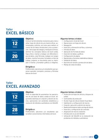 43 
Taller 
EXCEL BÁSICO 
Objetivo: 
Conocer las herramientas necesarias para crear y 
editar hojas de cálculo de una manera eficaz, au-tomatizada 
y práctica, así como para realizar un 
control de los datos introducidos y de su protec-ción. 
Será capaz de trabajar y manipular archivos, 
dominar los conceptos básicos de Excel (celda, 
hoja y libro), insertar y trabajar con diferentes ti-pos 
de datos, crear fórmulas, trabajar con rangos 
de datos, insertar funciones, formatear un libro de 
trabajo, preparar un documento para su impre-sión 
e insertar y formatear gráficos e imágenes. 
Dirigido a: 
Profesionales, ejecutivos y/o estudiantes que qui-sieran 
aprender conceptos, procesos y fórmulas 
básicas de Excel. 
12 
horas 
Fecha: 
20 
de octubre 
Taller 
EXCEL AVANZADO 
Algunos temas a tratar: 
• Configuración inicial del Excel 
• Operaciones con hojas de cálculo 
• Navegación 
• Inserción y eliminación de filas y columnas 
• Entrada de datos 
• Aplicación de Formato de datos 
• Inserción de tablas y gráficos 
• Configuración de página 
• Operaciones y funciones matemáticas básicas 
• Validación de datos 
• Opciones de revisión y protección de datos 
• Manejo de vistas de datos 
Objetivo: 
Tener la capacidad de automatizar las operacio-nes 
de una base de datos creada en Excel, ad-quiriendo 
destrezas en creación y edición de ma-cros, 
operaciones con asistentes estadísticos y 
resolución de métodos cuantitativos con SOLVER. 
Dirigido a: 
Profesionales, ejecutivos y/o estudiantes que 
acrediten conocimientos intermedios de Excel. 
Algunos temas a tratar: 
• Protección de hojas de cálculo y bloqueo de 
celdas 
• Contraseñas de protección 
• Ocultar hojas de cálculo desde Visual Basic 
• Habilitación y configuración de macros 
• Creación, ejecución y edición de macros 
• Diseño de formularios sobre una hoja de cálculo 
• Inserción y configuración de controles 
• Asignación de macros a botones 
• Introducción al uso del SOLVER 
• Utilización del SOLVER en la resolución de 
problemas de métodos cuantitativos 
Duración: 
Duración: 
12 
horas 
Fecha: 
28 
de julio 
 