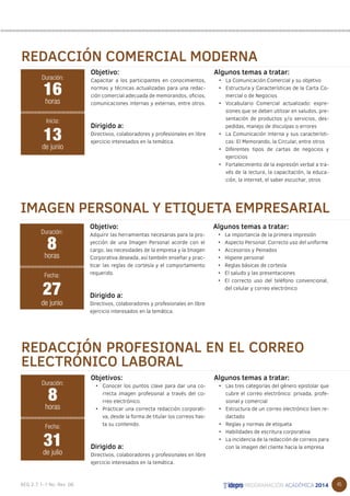 45 
REDACCIÓN COMERCIAL MODERNA 
Objetivo: 
Capacitar a los participantes en conocimientos, 
normas y técnicas actualizadas para una redac-ción 
comercial adecuada de memorandos, oficios, 
comunicaciones internas y externas, entre otros. 
Dirigido a: 
Directivos, colaboradores y profesionales en libre 
ejercicio interesados en la temática. 
Algunos temas a tratar: 
• La Comunicación Comercial y su objetivo 
• Estructura y Características de la Carta Co-mercial 
o de Negocios 
• Vocabulario Comercial actualizado: expre-siones 
que se deben utilizar en saludos, pre-sentación 
de productos y/o servicios, des-pedidas, 
manejo de disculpas o errores 
• La Comunicación interna y sus característi-cas: 
El Memorando, la Circular, entre otros 
• Diferentes tipos de cartas de negocios y 
ejercicios 
• Fortalecimiento de la expresión verbal a tra-vés 
de la lectura, la capacitación, la educa-ción, 
la internet, el saber escuchar, otros 
Duración: 
16 
horas 
13 
Inicia: 
de junio 
IMAGEN PERSONAL Y ETIQUETA EMPRESARIAL 
Objetivo: 
Adquirir las herramientas necesarias para la pro-yección 
de una Imagen Personal acorde con el 
cargo, las necesidades de la empresa y la Imagen 
Corporativa deseada, así también enseñar y prac-ticar 
las reglas de cortesía y el comportamiento 
requerido. 
Dirigido a: 
Directivos, colaboradores y profesionales en libre 
ejercicio interesados en la temática. 
Algunos temas a tratar: 
• La importancia de la primera impresión 
• Aspecto Personal: Correcto uso del uniforme 
• Accesorios y Peinados 
• Higiene personal 
• Reglas básicas de cortesía 
• El saludo y las presentaciones 
• El correcto uso del teléfono convencional, 
del celular y correo electrónico 
Duración: 
8 
horas 
27 
Fecha: 
de junio 
REDACCIÓN PROFESIONAL EN EL CORREO 
ELECTRÓNICO LABORAL 
Objetivos: 
• Conocer los puntos clave para dar una co-rrecta 
imagen profesional a través del co-rreo 
electrónico. 
• Practicar una correcta redacción corporati-va, 
desde la forma de titular los correos has-ta 
su contenido. 
• 
Dirigido a: 
Directivos, colaboradores y profesionales en libre 
ejercicio interesados en la temática. 
Algunos temas a tratar: 
• Las tres categorías del género epistolar que 
cubre el correo electrónico: privada, profe-sional 
y comercial 
• Estructura de un correo electrónico bien re-dactado 
• Reglas y normas de etiqueta 
• Habilidades de escritura corporativa 
• La incidencia de la redacción de correos para 
con la imagen del cliente hacia la empresa 
Duración: 
8 
horas 
31 
Fecha: 
de julio 
 