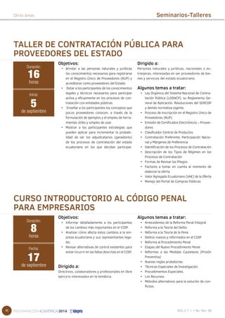 46 
Otras áreas Seminarios-Talleres 
TALLER DE CONTRATACIÓN PÚBLICA PARA 
PROVEEDORES DEL ESTADO 
Objetivos: 
• Brindar a las personas naturales y jurídicas 
los conocimientos necesarios para registrarse 
en el Registro Único de Proveedores (RUP) y 
acreditarse como proveedores del Estado. 
• Dotar a los participantes de los conocimientos 
legales y técnicos necesarios para participar 
activa y eficazmente en los procesos de con-tratación 
con entidades públicas. 
• Enseñar a los participantes los conceptos que 
pocos proveedores conocen, a través de la 
formulación de ejemplos y el empleo de herra-mientas 
útiles y simples de usar. 
• Mostrar a los participantes estrategias que 
pueden aplicar para incrementar la probabi-lidad 
de ser los adjudicatarios (ganadores) 
de los procesos de contratación del estado 
ecuatoriano en los que decidan participar. 
Dirigido a: 
Personas naturales y jurídicas, nacionales o ex-tranjeras, 
interesadas en ser proveedores de bie-nes 
y servicios del estado ecuatoriano. 
Algunos temas a tratar: 
• Ley Orgánica del Sistema Nacional de Contra-tación 
Pública (LOSNCP), su Reglamento Ge-neral 
de Aplicación, Resoluciones del SERCOP 
y demás normativa vigente. 
• Proceso de inscripción en el Registro Único de 
Proveedores (RUP) 
• Emisión de Certificados Electrónicos – Provee-dores 
• Clasificador Central de Productos 
• Contratación Preferente, Participación Nacio-nal 
y Márgenes de Preferencia 
• Identificación de los Procesos de Contratación 
• Descripción de los Tipos de Régimen en los 
Procesos de Contratación 
• Formas de Revisar los Pliegos 
• Factores a tomar en cuenta al momento de 
elaborar la oferta 
• Valor Agregado Ecuatoriano (VAE) de la Oferta 
• Manejo del Portal de Compras Públicas 
16 
horas 
Inicia: 
5 
de septiembre 
CURSO INTRODUCTORIO AL CÓDIGO PENAL 
PARA EMPRESARIOS 
Objetivos: 
• Informar detalladamente a los participantes 
de los cambios más importantes en el COIP. 
• Analizar cómo afecta estos cambios a la em-presa 
ecuatoriana y sus representantes lega-les. 
• Revisar alternativas de control existentes para 
evitar incurrir en las faltas descritas en el COIP. 
Dirigido a: 
Directivos, colaboradores y profesionales en libre 
ejercicio interesados en la temática. 
Algunos temas a tratar: 
• Antecedentes de la Reforma Penal Integral 
• Reforma a la Teoría del Delito 
• Reforma a la Teoría de la Pena 
• Delitos nuevos y reformados en el COIP 
• Reforma al Procedimiento Penal 
• Etapas del Nuevo Procedimiento Penal 
• Reformas a las Medidas Cautelares (Prisión 
Preventiva) 
• Nuevas reglas probatorias. 
• Técnicas Especiales de Investigación. 
• Procedimientos Especiales. 
• Los Recursos. 
• Métodos alternativos para la solución de con-flictos. 
Duración: 
Duración: 
8 
horas 
Fecha: 
17 
de septiembre 
 