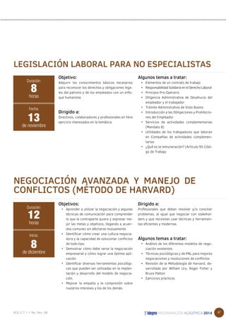 47 
LEGISLACIÓN LABORAL PARA NO ESPECIALISTAS 
Objetivo: 
Adquirir los conocimientos básicos necesarios 
para reconocer los derechos y obligaciones lega-les 
del patrono y de los empleados con un enfo-que 
humanista. 
Dirigido a: 
Directivos, colaboradores y profesionales en libre 
ejercicio interesados en la temática. 
Algunos temas a tratar: 
• Elementos de un contrato de trabajo 
• Responsabilidad Solidaria en el Derecho Laboral 
• Principio Pro-Operario 
• Diligencia Administrativa de Desahucio del 
empleador y el trabajador 
• Trámite Administrativo de Visto Bueno 
• Introducción a las Obligaciones y Prohibicio-nes 
del Empleador 
• Servicios de actividades complementarias 
(Mandato 8) 
• Utilidades de los trabajadores que laboran 
en Compañías de actividades complemen-tarias 
• ¿Qué es la remuneración? (Artículo 95 Códi-go 
de Trabajo 
8 
horas 
Fecha: 
13 
de noviembre 
NEGOCIACIÓN AVANZADA Y MANEJO DE 
CONFLICTOS (MÉTODO DE HARVARD) 
Objetivos: 
• Aprender a utilizar la negociación y algunas 
técnicas de comunicación para comprender 
lo que la contraparte quiere y expresar me-jor 
las metas y objetivos, llegando a acuer-dos 
comunes sin afectarse mutuamente. 
• Identificar cómo crear una cultura negocia-dora 
y la capacidad de solucionar conflictos 
de todo tipo. 
• Demostrar cómo debe verse la negociación 
empresarial y cómo lograr una óptima apli-cación. 
• Identificar diversas herramientas psicológi-cas 
que pueden ser utilizadas en la implan-tación 
y desarrollo del modelo de negocia-ción. 
• Mejorar la empatía y la compresión sobre 
nuestros intereses y los de los demás. 
Dirigido a: 
Profesionales que deban resolver y/o conciliar 
problemas, al igual que negociar con stakehol-ders 
y que necesitan usar técnicas y herramien-tas 
eficientes y modernas. 
Algunos temas a tratar: 
• Análisis de los diferentes modelos de nego-ciación 
existentes 
• Técnicas psicológicas y de PNL para mejores 
negociaciones y resoluciones de conflictos 
• Revisión de la Metodología de Harvard, de-sarrollada 
por William Ury, Roger Fisher y 
Bruce Patton 
• Ejercicios prácticos 
Duración: 
Duración: 
12 
horas 
Inicia: 
8 
de diciembre 
 