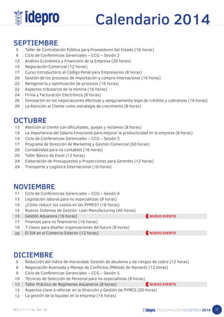 51 
SEPTIEMBRE 
Taller de Contratación Pública para Proveedores del Estado (16 horas) 
Ciclo de Conferencias Gerenciales – CCG – Sesión 2 
Análisis Económico y Financiero de la Empresa (20 horas) 
Negociación Comercial (12 horas) 
Curso Introductorio al Código Penal para Empresarios (8 horas) 
Gestión de los procesos de importación y compra internacional (16 horas) 
Reingeniería y optimización de procesos (16 horas) 
Aspectos tributarios de la nómina (16 horas) 
Firma y Facturación Electrónica (8 horas) 
Innovación en las negociaciones efectivas y aseguramiento legal de créditos y cobranzas (16 horas) 
La Atención al Cliente como estrategia de crecimiento (8 horas) 
OCTUBRE 
Atención al cliente con dificultades, quejas y reclamos (8 horas) 
La importancia del Salario Emocional para mejorar la productividad en la empresa (8 horas) 
Ciclo de Conferencias Gerenciales – CCG – Sesión 3 
Programa de Dirección de Marketing y Gestión Comercial (60 horas) 
Contabilidad para no contables (16 horas) 
Taller Básico de Excel (12 horas) 
Elaboración de Presupuestos y Proyecciones para Gerentes (12 horas) 
Transporte y Logística Internacional (16 horas) 
NOVIEMBRE 
Ciclo de Conferencias Gerenciales – CCG – Sesión 4 
Legislación laboral para no especialistas (8 horas) 
¿Cómo reducir los costos en las PYMES? (16 horas) 
Nuevos Sistemas de Gestión: Lean Manufacturing (40 horas) 
Gestión Aduanera (16 horas) 
Finanzas para no financieros (16 horas) 
7 claves para diseñar organizaciones del futuro (8 horas) 
El IVA en el Comercio Exterior (12 horas) 
DICIEMBRE 
Reducción del índice de morosidad: Gestión de deudores y de riesgos de cobro (12 horas) 
Negociación Avanzada y Manejo de Conflictos (Método de Harvard) (12 horas) 
Ciclo de Conferencias Gerenciales – CCG – Sesión 5 
Técnicas de Selección de Personal para no especialistas (8 horas) 
Taller Práctico de Regímenes Aduaneros (8 horas) 
Aspectos clave a reforzar en la Dirección y Gestión de PYMES (20 horas) 
La gestión de la liquidez en la empresa (16 horas) 
59 
12 
15 
17 
20 
22 
22 
24 
26 
29 
13 
14 
14 
17 
20 
20 
24 
29 
11 
13 
14 
15 
15 
17 
18 
28 
589 
10 
12 
12 
12 
Calendario 2014 
 