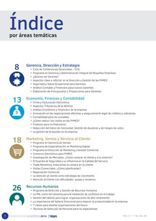 8 
Índice por áreas temáticas 
Gerencia, Dirección y Estrategia 
• Ciclo de Conferencias Gerenciales - CCG 
• Programa en Gerencia y Administración Integral de Pequeñas Empresas 
• ¿Quieres ser Gerente? 
• Aspectos clave a reforzar en la Dirección y Gestión de las PYMES 
• Seguridad y Salud Ocupacional para Gerentes 
• Análisis Contable y Financiero para nuevos Gerentes 
• Elaboración de Presupuestos y Proyecciones para Gerentes 
Economía, Finanzas y Contabilidad 
• Firma y Facturación Electrónica 
• Aspectos Tributarios de la Nómina 
• Análisis Económico y Financiero de la empresa 
• Innovación en las negociaciones efectivas y aseguramiento legal de créditos y cobranzas 
• Contabilidad para no contables 
• ¿Cómo reducir los costos en las PYMES? 
• Finanzas para no financieros 
• Reducción del índice de morosidad: Gestión de deudores y de riesgos de cobro 
• La gestión de la liquidez en la empresa 
Marketing, Ventas y Servicio al Cliente 
• Programa en Gerencia de Ventas 
• Programa de Especialización en Marketing Digital 
• Programa en Dirección de Marketing y Gestión Comercial 
• Comercio Electrónico para PYMES 
• Investigación de Mercados: ¿Cómo conocer al cliente y a tu entorno? 
• El Guardia de Seguridad y su influencia en la Calidad del Servicio 
• Trade Marketing: Induciendo la compra en tu cliente 
• Visitas Comerciales: ¿Cómo planificarlas? 
• Negociación Comercial 
• La atención al cliente como estrategia de crecimiento 
• Atención al Cliente con dificultades, quejas y reclamos 
Recursos Humanos 
• Programa de Dirección y Gestión de Recursos Humanos 
• La PNL como herramienta para la mediación de conflictos en el trabajo 
• Gestión del talento para lograr organizaciones de alto rendimiento 
• La importancia del Salario Emocional para mejorar la productividad en la empresa 
• 7 claves para diseñar organizaciones del futuro 
• Técnicas de Selección de Personal para no especialistas 
8 
13 
18 
26 
 
