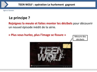 Agence Darewin
Le principe ?
TEEN WOLF : opération Le hurlement gagnant
Rejoignez la meute et faites monter les décibels pour découvrir
un nouvel épisode inédit de la série.
« Plus vous hurlez, plus l’image se fissure » Mesure des
décibels
 
