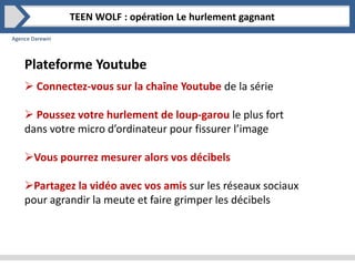 Agence Darewin
Plateforme Youtube
 Connectez-vous sur la chaîne Youtube de la série
 Poussez votre hurlement de loup-garou le plus fort
dans votre micro d’ordinateur pour fissurer l’image
Vous pourrez mesurer alors vos décibels
Partagez la vidéo avec vos amis sur les réseaux sociaux
pour agrandir la meute et faire grimper les décibels
TEEN WOLF : opération Le hurlement gagnant
 
