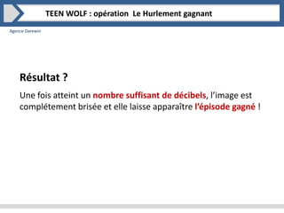 Agence Darewin
TEEN WOLF : opération Le Hurlement gagnant
Une fois atteint un nombre suffisant de décibels, l’image est
complétement brisée et elle laisse apparaître l’épisode gagné !
Résultat ?
 