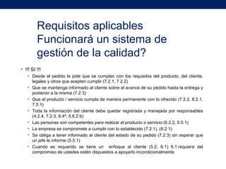 Requisitos aplicables
Funcionará un sistema de
gestión de la calidad?
• !!! SI !!!
• Desde el pedido le pide que se cumplan con los requisitos del producto, del cliente,
legales y otros que acepten cumplir (7.2.1, 7.2.2)
• Que se mantenga informado al cliente sobre el avance de su pedido hasta la entrega y
posterior a la misma (7.2.3)
• Que el producto / servicio cumpla de manera permanente con lo ofrecido (7.2.2, 8.2.1,
7.5.1)
• Toda la información del cliente debe quedar registrada y manejada por responsables
(4.2.4, 7.2.3, 8.4ª, 5.6.2 b)
• Las personas son competentes para realizar el producto o servicio (6.2.2, 5.5.1)
• La empresa se compromete a cumplir con lo establecido (7.2.1), (8.2.1)
• Se obliga a tener informado al cliente del estado de su pedido (7.2.3) sin esperar que
un jefe le informe (5.5.1)
• Cuando es requerido se tiene un enfoque al cliente (5.2, 6.1) 6.1.requiera del
compromiso de ustedes estén dispuestos a apoyarlo incondicionalmente.
 