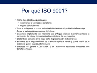 Por qué ISO 9001?
• Tiene dos objetivos principales:
• Incrementar la satisfacción del cliente
• Mejorar continuamente
• Todo el enfoque de la norma es hacia el cliente desde el pedido hasta la entrega
• Busca la satisfacción permanente del cliente
• Cuando se implementa y se mantiene este enfoque entonces la empresa mejora la
percepción del cliente con respecto al cumplimiento de sus requisitos
• El cliente se convierte en la mejor carta de presentación de la empresa
• El cliente es el mejor vendedor de la empresa porque refiere y quiere hablar de lo
excelente que es su producto / servicio
• Entonces se genera CONFIANZA y se mantienen relaciones duraderas con
beneficios mutuos
 