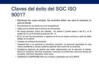 Claves del éxito del SGC ISO
9001?
• Mantenga las cosas simples, los controles deben ser para la empresa no
para el cliente
• Concéntrese en su cliente no en la competencia
• Haga que su cliente sea lo primero en la empresa
• No tenga favoritos, todos son clientes. Un cliente C puede pasar a ser B y un B
puede ser A y el A siempre puede ser AA…A
• El fin no son los documentos y registros el fin es la mejora continua y esto se debe
reflejar en el cliente
• Trabaje con enfoque de procesos
• Capacite bien a su personal no escatime inversión, un personal capacitado le crea
menos problemas y menos reclamos además dice mucho de su empresa
• Establezca objetivos de gestión que estén relacionados con la atención al cliente:
disminuir reclamos, disminuir productos / servicios no conformes, disminuir tiempo de
procesos, disminuir requisitos, entre otros
• GERENCIA COMPROMETIDA con el SGS y sobretodo con el CLIENTE
 