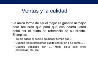Ventas y la calidad
• La única forma de ser el mejor es ganarle al mejor
pero recuerde que para que eso ocurra usted
debe ser el punto de referencia de su cliente,
Ejemplos:
• Tu me sacas el pedido en menor tiempo que ...
• Cuando tengo problemas puedo confiar en ti no como .....
• Cuando trabajaba con .... Nada salía solo eran
problemas, etc, etc.
 