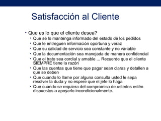 Satisfacción al Cliente
• Que es lo que el cliente desea?
• Que se lo mantenga informado del estado de los pedidos
• Que le entreguen información oportuna y veraz
• Que su calidad de servicio sea constante y no variable
• Que la documentación sea manejada de manera confidencial
• Que el trato sea cordial y amable ... Recuerde que el cliente
SIEMPRE tiene la razón
• Que las cuentas que tiene que pagar sean claras y detallen a
que se deben
• Que cuando lo llame por alguna consulta usted le sepa
resolver la duda y no espere que el jefe lo haga
• Que cuando se requiera del compromiso de ustedes estén
dispuestos a apoyarlo incondicionalmente.
 