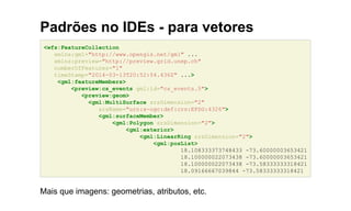 Padrões no IDEs - para vetores
<wfs:FeatureCollection
xmlns:gml="http://www.opengis.net/gml" ...
xmlns:preview="http://preview.grid.unep.ch"
numberOfFeatures="1"
timeStamp="2014-03-13T20:52:54.436Z" ...>
<gml:featureMembers>
<preview:cs_events gml:id="cs_events.5">
<preview:geom>
<gml:MultiSurface srsDimension="2"
srsName="urn:x-ogc:def:crs:EPSG:4326">
<gml:surfaceMember>
<gml:Polygon srsDimension="2">
<gml:exterior>
<gml:LinearRing srsDimension="2">
<gml:posList>
18.108333373748433 -73.60000003653421
18.100000022073438 -73.60000003653421
18.100000022073438 -73.58333333318421
18.09166667039844 -73.58333333318421
Mais que imagens: geometrias, atributos, etc.
 