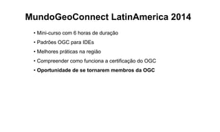 MundoGeoConnect LatinAmerica 2014
• Mini-curso com 6 horas de duração
• Padrões OGC para IDEs
• Melhores práticas na região
• Compreender como funciona a certificação do OGC
• Oportunidade de se tornarem membros da OGC
 