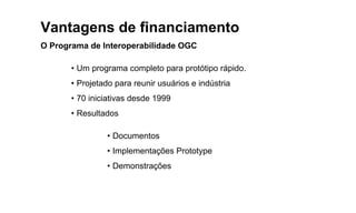 Vantagens de financiamento
O Programa de Interoperabilidade OGC
• Um programa completo para protótipo rápido.
• Projetado para reunir usuários e indústria
• 70 iniciativas desde 1999
• Resultados
• Documentos
• Implementações Prototype
• Demonstrações
 
