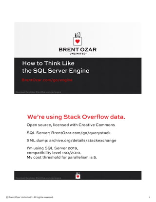 © Brent Ozar Unlimited®. All rights reserved. 1
Download the slides: BrentOzar.com/go/engine
How to Think Like
the SQL Server Engine
BrentOzar.com/go/engine
Download the slides: BrentOzar.com/go/engine
We’re using Stack Overflow data.
Open source, licensed with Creative Commons
SQL Server: BrentOzar.com/go/querystack
XML dump: archive.org/details/stackexchange
I’m using SQL Server 2019,
compatibility level 150/2019.
My cost threshold for parallelism is 5.
 