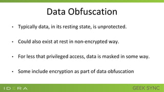 Data Obfuscation
• Typically data, in its resting state, is unprotected.
• Could also exist at rest in non-encrypted way.
• For less that privileged access, data is masked in some way.
• Some include encryption as part of data obfuscation
 