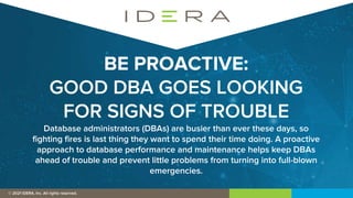 © 2019 IDERA, Inc. All rights reserved.
© 2021 IDERA, Inc. All rights reserved.
BE PROACTIVE:
GOOD DBA GOES LOOKING
FOR SIGNS OF TROUBLE
Database administrators (DBAs) are busier than ever these days, so
fighting fires is last thing they want to spend their time doing. A proactive
approach to database performance and maintenance helps keep DBAs
ahead of trouble and prevent little problems from turning into full-blown
emergencies.
 