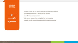 © 2019 IDERA, Inc. All rights reserved.
• observe whether files are current, out of date, conflicted, or unversioned
• provide fine-grained view of file and directory histories
• see differences between versions
• add, commit, delete, refresh and update files from repository
• instantly indicate differences between file versions while editing files
© 2021 IDERA, Inc. All rights reserved.
VERSION
CONTROL
 