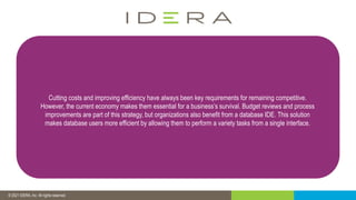 © 2019 IDERA, Inc. All rights reserved.
© 2021 IDERA, Inc. All rights reserved.
Cutting costs and improving efficiency have always been key requirements for remaining competitive.
However, the current economy makes them essential for a business’s survival. Budget reviews and process
improvements are part of this strategy, but organizations also benefit from a database IDE. This solution
makes database users more efficient by allowing them to perform a variety tasks from a single interface.
 