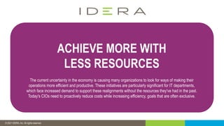 © 2019 IDERA, Inc. All rights reserved.
© 2021 IDERA, Inc. All rights reserved.
ACHIEVE MORE WITH
LESS RESOURCES
The current uncertainty in the economy is causing many organizations to look for ways of making their
operations more efficient and productive. These initiatives are particularly significant for IT departments,
which face increased demand to support these realignments without the resources they've had in the past.
Today's CIOs need to proactively reduce costs while increasing efficiency, goals that are often exclusive.
 