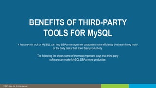 © 2019 IDERA, Inc. All rights reserved.
© 2021 Idera, Inc. All rights reserved.
BENEFITS OF THIRD-PARTY
TOOLS FOR MySQL
A feature-rich tool for MySQL can help DBAs manage their databases more efficiently by streamlining many
of the daily tasks that drain their productivity.
The following list shows some of the most important ways that third-party
software can make MySQL DBAs more productive.
 