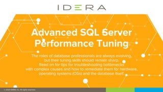 © 2019 IDERA, Inc. All rights reserved.
© 2020 IDERA, Inc. All rights reserved.
Advanced SQL Server
Performance Tuning
The roles of database professionals are always evolving,
but their tuning skills should remain sharp.
Read on for tips for troubleshooting bottlenecks
with complex causes and how to remediate them for hardware,
operating systems (OSs) and the database itself.
 