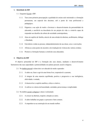 IDF – Ideário

    1. Identidade do IDF

        1.1. Enquanto Escola o IDF:

           1.1.1.    Tem como primeira preocupação a qualidade do ensino nele ministrado e a formação
                     permanente, em especial dos docentes, sob o ponto de vista profissional e
                     pedagógico;

           1.1.2.    Organiza a sua ação de modo a favorecer o desenvolvimento da personalidade do
                     educando, a auxiliá-lo na descoberta do seu projeto de vida e a torná-lo capaz de
                     responder aos desafios da cultura da sociedade contemporânea;

           1.1.3.    Atua em espírito de família, através de uma atitude de abertura, acolhimento, diálogo
                     e liberdade;

           1.1.4.    Está aberto a todas as pessoas, independentemente da sua classe, sexo e convicções;

           1.1.5.    Afirma-se como ponto de encontro e de irradiação da vivência dos valores cristãos;

           1.1.6.    Promove a formação humana e cristã dos seus educandos.


    2. Objetivos do IDF

      O objetivo primordial do IDF é a formação dos seus alunos, mediante o desenvolvimento
harmonioso das suas capacidades e potencialidades nos planos pessoal, social e religioso.

        2.1. No âmbito pessoal o aluno deve ser educado de modo a aprender:

           2.1.1.    A saber ser, fazer e agir de uma forma livre, responsável e coerente;

           2.1.2.    A integrar de uma maneira equilibrada, positiva e progressiva a sua inteligência,
                     afetividade e vontade;

           2.1.3.    A desenvolver o espírito analítico, crítico e criativo;

            2.1.4.   A cultivar os valores da honestidade, seriedade, perseverança e simplicidade.

        2.2. No âmbito social e religiosa o aluno é estimulado:

           2.2.1.    A crescer na abertura, respeito e doação ao outro;

           2.2.2.    A saber trabalhar em grupo e a procurar o bem comum;

           2.2.3.    A empenhar-se na construção de um mundo melhor.




                                                                                                           4
 