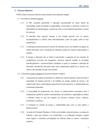 IDF – Ideário

3. Processo Educativo

 O IDF orienta o processo educativo para alcançar uma educação integral:

   3.1. Em ordem à dimensão pessoal:

      3.1.1.   O IDF considera primordial a educação personalizada do aluno dentro da
               comunidade, tendo em atenção as capacidades, a motivação e o interesse, o ritmo e as
               dificuldades de aprendizagem, o projeto de vida, as circunstâncias familiares e sociais
               de cada um;

      3.1.2.   O educador dará especial atenção à sua relação pessoal com os alunos,
               acompanhando-os a refletir, tanto individualmente, como em grupo, sobre as suas
               experiências;

      3.1.3.   A educação pessoal processa-se através de métodos ativos, de trabalho em grupo, de
               estudo individual, sob a orientação do educador, pondo em comum conhecimentos e
               atitudes;

      3.1.4.   E porque a educação não se limita à transmissão e aquisição de um conjunto de
               competências previstas nos programas, merecem especial cuidado as atividades
               interdisciplinares e extracurriculares, mediante as quais se completa a educação do
               educando, abrindo-lhe horizontes para uma compreensão global de si mesmo, dos
               outros e da sociedade em que está inserido.

   3.2. A dimensão social e religiosa do processo educativo implica:

      3.2.1.   A promoção do espírito comunitário no âmbito da vida do Instituto, desenvolvendo a
               capacidade de relações pessoais e de trabalho em equipa, atitude de serviço e de
               respeito pelo outro, a participação responsável na ação educativa, a solidariedade com
               a instituição educadora;

      3.2.2.   A necessidade de proporcionar aos alunos os conhecimentos necessários para a
               compreensão global do mundo contemporâneo; de estimular a capacidade de análise
               e reflexão crítica no que diz respeito aos diversos sistemas sociais, culturais,
               económicos e políticos;

      3.2.3.   A formação no sentido da justiça e solidariedade para com os mais pobres e
               desfavorecidos;

      3.2.4.   As aulas de Formação Humana e Cristã, as atividades extracurriculares, os grupos de
               reflexão e ação que venham a ser constituídos e as celebrações liturgias, surgem
               como lugares e momentos privilegiados de reflexão sobre os valores e princípios
               católicos.


                                                                                                    5
 
