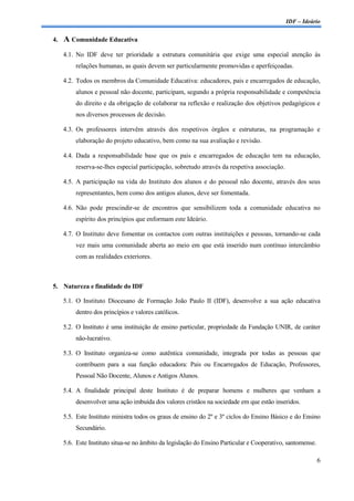 IDF – Ideário


4.   A Comunidade Educativa
     4.1. No IDF deve ter prioridade a estrutura comunitária que exige uma especial atenção às
         relações humanas, as quais devem ser particularmente promovidas e aperfeiçoadas.

     4.2. Todos os membros da Comunidade Educativa: educadores, pais e encarregados de educação,
         alunos e pessoal não docente, participam, segundo a própria responsabilidade e competência
         do direito e da obrigação de colaborar na reflexão e realização dos objetivos pedagógicos e
         nos diversos processos de decisão.

     4.3. Os professores intervêm através dos respetivos órgãos e estruturas, na programação e
         elaboração do projeto educativo, bem como na sua avaliação e revisão.

     4.4. Dada a responsabilidade base que os pais e encarregados de educação tem na educação,
         reserva-se-lhes especial participação, sobretudo através da respetiva associação.

     4.5. A participação na vida do Instituto dos alunos e do pessoal não docente, através dos seus
         representantes, bem como dos antigos alunos, deve ser fomentada.

     4.6. Não pode prescindir-se de encontros que sensibilizem toda a comunidade educativa no
         espírito dos princípios que enformam este Ideário.

     4.7. O Instituto deve fomentar os contactos com outras instituições e pessoas, tornando-se cada
         vez mais uma comunidade aberta ao meio em que está inserido num contínuo intercâmbio
         com as realidades exteriores.



5. Natureza e finalidade do IDF

     5.1. O Instituto Diocesano de Formação João Paulo II (IDF), desenvolve a sua ação educativa
         dentro dos princípios e valores católicos.

     5.2. O Instituto é uma instituição de ensino particular, propriedade da Fundação UNIR, de caráter
         não-lucrativo.

     5.3. O Instituto organiza-se como autêntica comunidade, integrada por todas as pessoas que
         contribuem para a sua função educadora: Pais ou Encarregados de Educação, Professores,
         Pessoal Não Docente, Alunos e Antigos Alunos.

     5.4. A finalidade principal deste Instituto é de preparar homens e mulheres que venham a
         desenvolver uma ação imbuída dos valores cristãos na sociedade em que estão inseridos.

     5.5. Este Instituto ministra todos os graus de ensino do 2º e 3º ciclos do Ensino Básico e do Ensino
         Secundário.

     5.6. Este Instituto situa-se no âmbito da legislação do Ensino Particular e Cooperativo, santomense.

                                                                                                            6
 