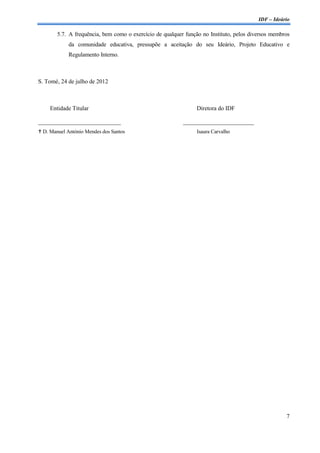 IDF – Ideário

        5.7. A frequência, bem como o exercício de qualquer função no Instituto, pelos diversos membros
            da comunidade educativa, pressupõe a aceitação do seu Ideário, Projeto Educativo e
            Regulamento Interno.



S. Tomé, 24 de julho de 2012



     Entidade Titular                                            Diretora do IDF

____________________________                               ________________________
 D. Manuel António Mendes dos Santos                            Isaura Carvalho




                                                                                                     7
 