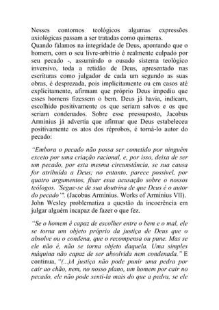 Nesses contornos teológicos algumas expressões
axiológicas passam a ser tratadas como quimeras.
Quando falamos na integridade de Deus, apontando que o
homem, com o seu livre-arbítrio é realmente culpado por
seu pecado -, assumindo o ousado sistema teológico
inversivo, toda a retidão de Deus, apresentado nas
escrituras como julgador de cada um segundo as suas
obras, é desprezada, pois implicitamente ou em casos até
explicitamente, afirmam que próprio Deus impediu que
esses homens fizessem o bem. Deus já havia, indicam,
escolhido positivamente os que seriam salvos e os que
seriam condenados. Sobre esse pressuposto, Jacobus
Arminius já advertia que afirmar que Deus estabeleceu
positivamente os atos dos réprobos, é torná-lo autor do
pecado:
“Embora o pecado não possa ser cometido por ninguém
exceto por uma criação racional, e, por isso, deixa de ser
um pecado, por esta mesma circunstância, se sua causa
for atribuída a Deus; no entanto, parece possível, por
quatro argumentos, fixar essa acusação sobre o nossos
teólogos. ’Segue-se de sua doutrina de que Deus é o autor
do pecado’". (Jacobus Arminius. Works of Arminius VlI).
John Wesley problematiza a questão da incoerência em
julgar alguém incapaz de fazer o que fez.
“Se o homem é capaz de escolher entre o bem e o mal, ele
se torna um objeto próprio da justiça de Deus que o
absolve ou o condena, que o recompensa ou pune. Mas se
ele não é, não se torna objeto daquela. Uma simples
máquina não capaz de ser absolvida nem condenada.” E
continua, “(...)A justiça não pode punir uma pedra por
cair ao chão, nem, no nosso plano, um homem por cair no
pecado, ele não pode senti-la mais do que a pedra, se ele
 