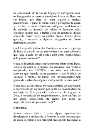 Se apropriando de textos de linguagem antropomórficas,
os famigerados reversores teológicos fazem de Deus um
ser imoral, que além de tentar alguém a práticas
pecaminosas, o pune. É muito clara à percepção de quem
se envolve em controvérsias soteriológias com defensores
da teologia da inversão de valores o desprezo pelos
conceitos morais que a Bíblia ciosa da reputação divina
apresenta como traços do caráter divino. Diante dessa
questão, a resposta a algumas indagações se fazem
pertinentes, a saber:
Qual é a grande ênfase das Escrituras, o amor e a justiça
de Deus, associada ao seu reto caráter -, ou uma soberania
que julga a cada um de acordo com obras estabelecidas
pelo próprio soberano?
O que as Escrituras mais explicitamente falam sobre Deus,
sobre o seu amor pelo mundo, sua santidade, sua retidão e
integridade, sua JUSTIÇA, - ou sobre sua soberania
absoluta que impede intrinsecamente a possibilidade de
salvação a muitos, ao passo, que intrinsecamente tem
garantida a salvação a alguns, independente de suas ações?
O que mais as Escrituras exortam, a prática do autoexame,
a necessidade de vigilância por conta da possibilidade do
naufrágio da fé e para não receber em vão a graça de
Deus, a necessidade do arrependimento -, ou o conforto de
um grupo estabelecido de eleitos por conta da
impossibilidade de que caiam da fé?
Conclusão.
Nessas poucas linhas, fizemos alguns apontamentos
direcionados a praticas de defensores de uma vertente, que
na ânsia de garantir seu principal pressuposto teológico, a
 