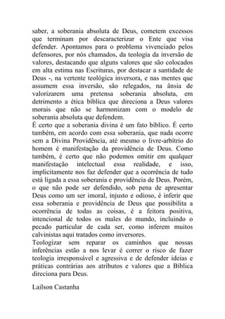 saber, a soberania absoluta de Deus, cometem excessos
que terminam por descaracterizar o Ente que visa
defender. Apontamos para o problema vivenciado pelos
defensores, por nós chamados, da teologia da inversão de
valores, destacando que alguns valores que são colocados
em alta estima nas Escrituras, por destacar a santidade de
Deus -, na vertente teológica inversora, e nas mentes que
assumem essa inversão, são relegados, na ânsia de
valorizarem uma pretensa soberania absoluta, em
detrimento a ética bíblica que direciona a Deus valores
morais que não se harmonizam com o modelo de
soberania absoluta que defendem.
É certo que a soberania divina é um fato bíblico. É certo
também, em acordo com essa soberania, que nada ocorre
sem a Divina Providência, até mesmo o livre-arbítrio do
homem é manifestação da providência de Deus. Como
também, é certo que não podemos omitir em qualquer
manifestação intelectual essa realidade, e isso,
implicitamente nos faz defender que a ocorrência de tudo
está ligada a essa soberania e providência de Deus. Porém,
o que não pode ser defendido, sob pena de apresentar
Deus como um ser imoral, injusto e odioso, é inferir que
essa soberania e providência de Deus que possibilita a
ocorrência de todas as coisas, é a feitora positiva,
intencional de todos os males do mundo, incluindo o
pecado particular de cada ser, como inferem muitos
calvinistas aqui tratados como inversores.
Teologizar sem reparar os caminhos que nossas
inferências estão a nos levar é correr o risco de fazer
teologia irresponsável e agressiva e de defender ideias e
práticas contrárias aos atributos e valores que a Bíblica
direciona para Deus.
Lailson Castanha
 
