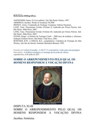 ______
Referências bibliográficas.

AGOSTINHO, Santo. O Livre-arbítrio. 2ed. São Paulo: Paulus, 1997.
ARMINIUS, Jacobus. Works of Arminius VlI.PDF
BINNEY, Amos. Compendio de Teologia. Campinas: Editora Nazarena.
LANE, Tony. Pensamento Cristão (Volume I); traduzido por Elizeu Pereira. 4ed.
São Paulo: Abba Press, 2007.
LANE, Tony. Pensamento Cristão (Volume II); traduzido por Elizeu Pereira. 4ed.
São Paulo: Abba Press, 2007.
OLSON, Roger. A história da Teologia Cristã – 2000 anos de tradição e reformas;
tradução Gordon Chown. São Paulo: Vida Nova, 2001.
BURTNER, R.W. e CHILES, R.E., compiladores. Coletânea de Teologia de John
Wesley; 2ed. Rio de Janeiro: Instituto Metodista Bennett, 1995.


Postado por Lailson Castanha - às 06:57 11 comentários: Links para esta postagem
Marcadores: A dialética teológica e a teologia da inversão de valores
segunda-feira, 16 de julho de 2012

SOBRE O ARREPENDIMENTO PELO QUAL OS
HOMENS RESPONDEM À VOCAÇÃO DIVINA




DISPUTA XLIII
SOBRE O ARREPENDIMENTO PELO QUAL OS
HOMENS RESPONDEM À VOCAÇÃO DIVINA
Jacobus Arminius
 