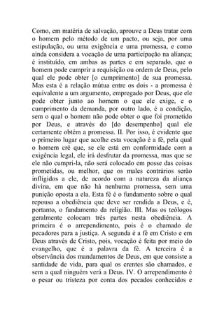 Como, em matéria de salvação, aprouve a Deus tratar com
o homem pelo método de um pacto, ou seja, por uma
estipulação, ou uma exigência e uma promessa, e como
ainda considera a vocação de uma participação na aliança;
é instituído, em ambas as partes e em separado, que o
homem pode cumprir a requisição ou ordem de Deus, pelo
qual ele pode obter [o cumprimento] de sua promessa.
Mas esta é a relação mútua entre os dois - a promessa é
equivalente a um argumento, empregado por Deus, que ele
pode obter junto ao homem o que ele exige, e o
cumprimento da demanda, por outro lado, é a condição,
sem o qual o homem não pode obter o que foi prometido
por Deus, e através do [do desempenho] qual ele
certamente obtém a promessa. II. Por isso, é evidente que
o primeiro lugar que acolhe esta vocação é a fé, pela qual
o homem crê que, se ele está em conformidade com a
exigência legal, ele irá desfrutar da promessa, mas que se
ele não cumpri-la, não será colocado em posse das coisas
prometidas, ou melhor, que os males contrários serão
infligidos a ele, de acordo com a natureza da aliança
divina, em que não há nenhuma promessa, sem uma
punição oposta a ela. Esta fé é o fundamento sobre o qual
repousa a obediência que deve ser rendida a Deus, e é,
portanto, o fundamento da religião. III. Mas os teólogos
geralmente colocam três partes nesta obediência. A
primeira é o arrependimento, pois é o chamado de
pecadores para a justiça. A segunda é a fé em Cristo e em
Deus através de Cristo, pois, vocação é feita por meio do
evangelho, que é a palavra da fé. A terceira é a
observância dos mandamentos de Deus, em que consiste a
santidade de vida, para qual os crentes são chamados, e
sem a qual ninguém verá a Deus. IV. O arrependimento é
o pesar ou tristeza por conta dos pecados conhecidos e
 