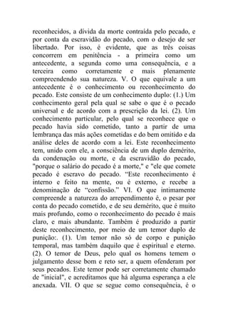 reconhecidos, a dívida da morte contraída pelo pecado, e
por conta da escravidão do pecado, com o desejo de ser
libertado. Por isso, é evidente, que as três coisas
concorrem em penitência - a primeira como um
antecedente, a segunda como uma consequência, e a
terceira como corretamente e mais plenamente
compreendendo sua natureza. V. O que equivale a um
antecedente é o conhecimento ou reconhecimento do
pecado. Este consiste de um conhecimento duplo: (1.) Um
conhecimento geral pela qual se sabe o que é o pecado
universal e de acordo com a prescrição da lei. (2). Um
conhecimento particular, pelo qual se reconhece que o
pecado havia sido cometido, tanto a partir de uma
lembrança das más ações cometidas e do bem omitido e da
análise deles de acordo com a lei. Este reconhecimento
tem, unido com ele, a consciência de um duplo demérito,
da condenação ou morte, e da escravidão do pecado,
"porque o salário do pecado é a morte," e "ele que comete
pecado é escravo do pecado. “Este reconhecimento é
interno e feito na mente, ou é externo, e recebe a
denominação de “confissão.” VI. O que intimamente
compreende a natureza do arrependimento é, o pesar por
conta do pecado cometido, e de seu demérito, que é muito
mais profundo, como o reconhecimento do pecado é mais
claro, e mais abundante. Também é produzido a partir
deste reconhecimento, por meio de um temor duplo de
punição:. (1). Um temor não só de corpo e punição
temporal, mas também daquilo que é espiritual e eterno.
(2). O temor de Deus, pelo qual os homens temem o
julgamento desse bom e reto ser, a quem ofenderam por
seus pecados. Este temor pode ser corretamente chamado
de "inicial", e acreditamos que há alguma esperança a ele
anexada. VII. O que se segue como consequência, é o
 