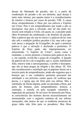 desejo de libertação do pecado, isto é, a partir da
condenação do pecado e do seu domínio, qual desejo é
tanto mais intenso, por quanto maior é o reconhecimento
de miséria e tristeza por causa do pecado. VIII. A causa
desse arrependimento é Deus por sua palavra e Espírito
em Cristo. Pois é um arrependimento que tende a não se
desesperar, mas para a salvação, mas tal não pode ser,
exceto com relação a Cristo, em quem, só, o pecador pode
obter livramento da condenação e do domínio do pecado.
Mas a palavra que ele usa no início é a palavra da lei, mas
não sob a condição jurídica peculiar à lei, mas sob o que
está anexa a pregação do Evangelho, do qual a primeira
palavra é que a salvação é declarada a penitentes. O
Espírito de Deus pode, não impropriamente, ser
denominado "o Espírito de Cristo", assim como é
mediador, e exorta primeiro o homem pela palavra da lei,
e, em seguida, revela-lhe a graça do evangelho. A ligação
da palavra da lei e do evangelho, que é, assim, habilmente
feita, remove toda a autossegurança, e proíbe o desespero,
que são as duas pragas da religião e das almas. IX. Nós
não reconhecemos a satisfação que os papistas fazem ser a
terceira parte de arrependimento, ainda não negamos que o
homem que é um verdadeiro penitente procurará dar
satisfação a seu próximo contra quem ele confessa que
pecou, e a igreja que ele feriu pela sua ofensa. Mas a
satisfação, de forma alguma, pode ser prestada a Deus, por
parte do homem, pelo arrependimento, tristeza, a
contrição, a esmola, ou pela recepção voluntária e
imposição de punições. Se tal curso foi prescrito por Deus,
as consciências dos homens devem necessariamente ser
atormentadas com a angústia contínua de um inferno
ameaçador, não menos do que se nenhuma promessa de
graça tinha sido feita para os pecadores. Mas Deus
 