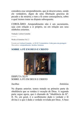 considera esse arrependimento, que já descrevemos, sendo
ele verdadeiro, digno de uma libertação graciosa do
pecado e da miséria; e tem a fé como consequência, sobre
o qual iremos tratar na disputa subsequente.
COROLÁRIO: Arrependimento não é um sacramento,
seja com relação a si próprio, ou em relação aos seus
símbolos externos.
Tradução: Lailson Castanha
______

Works of Arminius Vol. 2

Postado por Lailson Castanha - às 02:45 2 comentários: Links para esta postagem
Marcadores: arrependimento, Jacobus Arminius

SOBRE A FÉ EM DEUS E CRISTO




DISPUTA XLIV
SOBRE A FÉ EM DEUS E CRISTO
Jacobus                                                              Arminius
Na disputa anterior, temos tratado na primeira parte da
obediência que se rendeu à vocação de Deus. A segunda
parte segue agora, que é chamado de "obediência da fé".
II. Fé, em geral, é o acolhimento dado à verdade e fé
divina é a que é dada a verdade revelada por Deus. A base
 