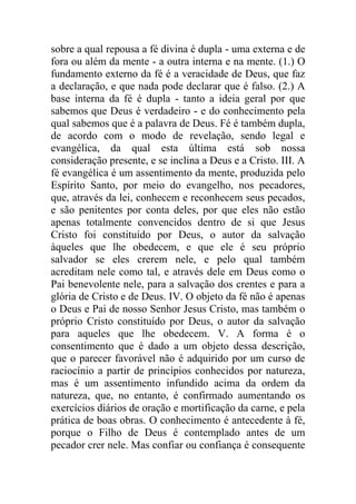 sobre a qual repousa a fé divina é dupla - uma externa e de
fora ou além da mente - a outra interna e na mente. (1.) O
fundamento externo da fé é a veracidade de Deus, que faz
a declaração, e que nada pode declarar que é falso. (2.) A
base interna da fé é dupla - tanto a ideia geral por que
sabemos que Deus é verdadeiro - e do conhecimento pela
qual sabemos que é a palavra de Deus. Fé é também dupla,
de acordo com o modo de revelação, sendo legal e
evangélica, da qual esta última está sob nossa
consideração presente, e se inclina a Deus e a Cristo. III. A
fé evangélica é um assentimento da mente, produzida pelo
Espírito Santo, por meio do evangelho, nos pecadores,
que, através da lei, conhecem e reconhecem seus pecados,
e são penitentes por conta deles, por que eles não estão
apenas totalmente convencidos dentro de si que Jesus
Cristo foi constituído por Deus, o autor da salvação
àqueles que lhe obedecem, e que ele é seu próprio
salvador se eles crerem nele, e pelo qual também
acreditam nele como tal, e através dele em Deus como o
Pai benevolente nele, para a salvação dos crentes e para a
glória de Cristo e de Deus. IV. O objeto da fé não é apenas
o Deus e Pai de nosso Senhor Jesus Cristo, mas também o
próprio Cristo constituído por Deus, o autor da salvação
para aqueles que lhe obedecem. V. A forma é o
consentimento que é dado a um objeto dessa descrição,
que o parecer favorável não é adquirido por um curso de
raciocínio a partir de princípios conhecidos por natureza,
mas é um assentimento infundido acima da ordem da
natureza, que, no entanto, é confirmado aumentando os
exercícios diários de oração e mortificação da carne, e pela
prática de boas obras. O conhecimento é antecedente à fé,
porque o Filho de Deus é contemplado antes de um
pecador crer nele. Mas confiar ou confiança é consequente
 