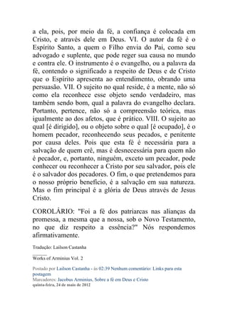 a ela, pois, por meio da fé, a confiança é colocada em
Cristo, e através dele em Deus. VI. O autor da fé é o
Espírito Santo, a quem o Filho envia do Pai, como seu
advogado e suplente, que pode reger sua causa no mundo
e contra ele. O instrumento é o evangelho, ou a palavra da
fé, contendo o significado a respeito de Deus e de Cristo
que o Espírito apresenta ao entendimento, obrando uma
persuasão. VII. O sujeito no qual reside, é a mente, não só
como ela reconhece esse objeto sendo verdadeiro, mas
também sendo bom, qual a palavra do evangelho declara.
Portanto, pertence, não só a compreensão teórica, mas
igualmente ao dos afetos, que é prático. VIII. O sujeito ao
qual [é dirigido], ou o objeto sobre o qual [é ocupado], é o
homem pecador, reconhecendo seus pecados, e penitente
por causa deles. Pois que esta fé é necessária para a
salvação de quem crê, mas é desnecessária para quem não
é pecador, e, portanto, ninguém, exceto um pecador, pode
conhecer ou reconhecer a Cristo por seu salvador, pois ele
é o salvador dos pecadores. O fim, o que pretendemos para
o nosso próprio benefício, é a salvação em sua natureza.
Mas o fim principal é a glória de Deus através de Jesus
Cristo.
COROLÁRIO: "Foi a fé dos patriarcas nas alianças da
promessa, a mesma que a nossa, sob o Novo Testamento,
no que diz respeito a essência?" Nós respondemos
afirmativamente.
Tradução: Lailson Castanha
______
Works of Arminius Vol. 2

Postado por Lailson Castanha - às 02:39 Nenhum comentário: Links para esta
postagem
Marcadores: Jacobus Arminius, Sobre a fé em Deus e Cristo
quinta-feira, 24 de maio de 2012
 