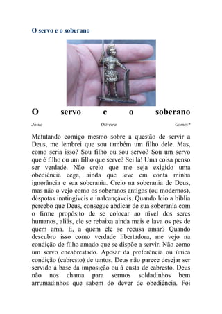O servo e o soberano




O         servo           e         o         soberano
Josué                    Oliveira                    Gomes*

Matutando comigo mesmo sobre a questão de servir a
Deus, me lembrei que sou também um filho dele. Mas,
como seria isso? Sou filho ou sou servo? Sou um servo
que é filho ou um filho que serve? Sei lá! Uma coisa penso
ser verdade. Não creio que me seja exigido uma
obediência cega, ainda que leve em conta minha
ignorância e sua soberania. Creio na soberania de Deus,
mas não o vejo como os soberanos antigos (ou modernos),
déspotas inatingíveis e inalcançáveis. Quando leio a bíblia
percebo que Deus, consegue abdicar de sua soberania com
o firme propósito de se colocar ao nível dos seres
humanos, aliás, ele se rebaixa ainda mais e lava os pés de
quem ama. E, a quem ele se recusa amar? Quando
descubro isso como verdade libertadora, me vejo na
condição de filho amado que se dispõe a servir. Não como
um servo encabrestado. Apesar da preferência ou única
condição (cabresto) de tantos, Deus não parece desejar ser
servido à base da imposição ou à custa de cabresto. Deus
não nos chama para sermos soldadinhos bem
arrumadinhos que sabem do dever de obediência. Foi
 