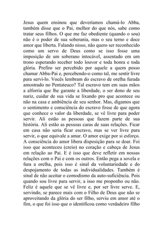 Jesus quem ensinou que deveríamos chamá-lo Abba,
também disse que o Pai, melhor do que nós, sabe como
tratar seus filhos. O que me faz obediente (quando o sou)
não é o poder de sua soberania, mas o seu terno e doce
amor que liberta. Falando nisso, não quero ser reconhecido
como um servo de Deus como se isso fosse uma
imposição de um soberano intocável, assentado em um
trono esperando receber todo louvor e toda honra e toda
glória. Prefiro ser percebido por aquele a quem posso
chamar Abba-Pai e, percebendo-o como tal, me sentir livre
para servi-lo. Vocês lembram do escravo de orelha furada
amostrado no Pentateuco? Tal escravo tem em suas mãos
a alforria que lhe garante a liberdade, o ser dono de seu
nariz, cuidar de sua vida se lixando pro que acontece ou
não na casa e ambiência de seu senhor. Mas, digamos que
o sentimento e consciência do escravo fosse de que agora
que conhece o valor da liberdade, se vê livre para poder
servir. Ali estão as pessoas que fazem parte de sua
história. Ali estão as pessoas caras de suas relações. Ficar
em casa não seria ficar escravo, mas se ver livre para
servir, o que equivale a amar. O amor exige por si esforço.
A consciência do amor libera disposição para se doar. Foi
isso que aconteceu (creio) no coração e cabeça de Jesus
em relação ao Pai. E é isso que deve refletir em nossas
relações com o Pai e com os outros. Então pega a sovela e
fura a orelha, pois isso é sinal da voluntariedade e do
despojamento de todas as individualidades. Também é
sinal de não aceitar o comodismo da auto-suficiência. Pois
quando sou livre para servir, a isso me proponho ou não.
Feliz é aquele que se vê livre e, por ser livre serve. E,
servindo, se parece mais com o Filho de Deus que não se
aproveitando da glória do ser filho, serviu em amor até o
fim, o que foi isso que o identificou como verdadeiro filho
 