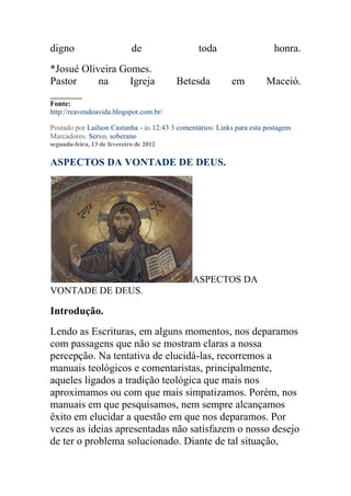 digno                        de                 toda                     honra.
*Josué Oliveira Gomes.
Pastor     na     Igreja                 Betesda           em         Maceió.
______
Fonte:
http://reavendoavida.blogspot.com.br/

Postado por Lailson Castanha - às 12:43 3 comentários: Links para esta postagem
Marcadores: Servo, soberano
segunda-feira, 13 de fevereiro de 2012

ASPECTOS DA VONTADE DE DEUS.




                                              ASPECTOS DA
VONTADE DE DEUS.

Introdução.
Lendo as Escrituras, em alguns momentos, nos deparamos
com passagens que não se mostram claras a nossa
percepção. Na tentativa de elucidá-las, recorremos a
manuais teológicos e comentaristas, principalmente,
aqueles ligados a tradição teológica que mais nos
aproximamos ou com que mais simpatizamos. Porém, nos
manuais em que pesquisamos, nem sempre alcançamos
êxito em elucidar a questão em que nos deparamos. Por
vezes as ideias apresentadas não satisfazem o nosso desejo
de ter o problema solucionado. Diante de tal situação,
 
