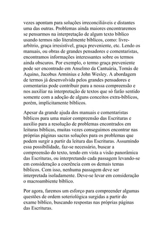 vezes apontam para soluções irreconciliáveis e distantes
uma das outras. Problemas ainda maiores encontraremos
se pensarmos na interpretação de algum texto bíblico
usando termos não literalmente bíblicos, como: livre-
arbítrio, graça irresistível, graça preveniente, etc. Lendo os
manuais, ou obras de grandes pensadores e comentaristas,
encontramos informações interessantes sobre os termos
ainda obscuros. Por exemplo, o termo graça preveniente
pode ser encontrado em Anselmo da Cantuária, Tomás de
Aquino, Jacobus Arminius e John Wesley. A abordagem
de termos já desenvolvida pelos grandes pensadores e
comentarias pode contribuir para a nossa compreensão e
nos auxiliar na interpretação de textos que só farão sentido
somente com a adoção de alguns conceitos extra-bíblicos,
porém, implicitamente bíblicos.
Apesar da grande ajuda dos manuais e comentaristas
bíblicos para uma maior compreensão das Escrituras e
auxílio para a resolução de problemas encontrados em
leituras bíblicas, muitas vezes conseguimos encontrar nas
próprias páginas sacras soluções para os problemas que
podem surgir a partir da leitura das Escrituras. Assumindo
essa possibilidade, faz-se necessário, buscar a
compreensão do texto, tendo em vista a visão panorâmica
das Escrituras, ou interpretando cada passagem levando-se
em consideração a coerência com os demais temas
bíblicos. Com isso, nenhuma passagem deve ser
interpretada isoladamente. Deve-se levar em consideração
o macroambiente bíblico.
Por agora, faremos um esforço para compreender algumas
questões de ordem soteriológica surgidas a partir do
exame bíblico, buscando respostas nas próprias páginas
das Escrituras.
 