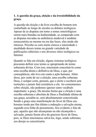 1. A questão da graça, eleição e da irresistibilidade da
graça.
A questão da eleição e da livre escolha do homem tem
conturbado ao longo de séculos os debates teológicos.
Apesar de as disputas em torno a temas soteriológicos
serem mais brandas na hodiernidade, se comparado com
as disputas travadas na ambiência medieval e também
renascentista ou mesmo na era das luzes, elas ainda são
intensas. Percebe-se com muita clareza a intensidade e
atualidade desses temas na grande variedade de
publicações editoriais e nos diversos sítios teológicos na
Internet.
Quando se fala em eleição, alguns sistemas teológicos
procuram definir esse termo se apropriando do termo
soberania divina. Com isso, tencionam conceituá-lo como
uma escolha direta e definitiva de Deus, e que, por
conseqüência, não leva em conta a ação humana. Além
disso, por conta de ser a eleição, uma escolha soberana
Deus, é sempre certo, pensam, que o eleito a receberá sem
restrições e jamais fará resistência a ela. Ao comentarmos
sobre eleição, não podemos ignorar outro vocábulo
importante: a graça. Da mesma forma que a eleição é uma
escolha soberana e absoluta de Deus a finalidade última de
sua graça, acredita-se, será absolutamente concretizada.
Sendo a graça uma manifestação do favor de Deus aos
homens tendo por fim último a redenção e salvação eterna,
segundo essa linha de pensamento, fica evidente o fato de
que, aqueles que não alcançaram ou não alcançarão a
salvação, jamais foram alvo do gracioso favor de Deus,
pois, se Deus tencionasse salvá-los, logo, sendo soberano,
seu desejo se concretizaria.
 
