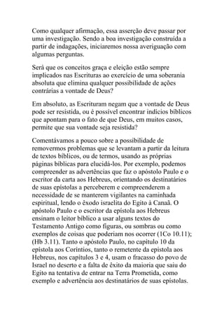 Como qualquer afirmação, essa asserção deve passar por
uma investigação. Sendo a boa investigação construída a
partir de indagações, iniciaremos nossa averiguação com
algumas perguntas.
Será que os conceitos graça e eleição estão sempre
implicados nas Escrituras ao exercício de uma soberania
absoluta que elimina qualquer possibilidade de ações
contrárias a vontade de Deus?
Em absoluto, as Escrituram negam que a vontade de Deus
pode ser resistida, ou é possível encontrar indícios bíblicos
que apontam para o fato de que Deus, em muitos casos,
permite que sua vontade seja resistida?
Comentávamos a pouco sobre a possibilidade de
removermos problemas que se levantam a partir da leitura
de textos bíblicos, ou de termos, usando as próprias
páginas bíblicas para elucidá-los. Por exemplo, podemos
compreender as advertências que faz o apóstolo Paulo e o
escritor da carta aos Hebreus, orientando os destinatários
de suas epístolas a perceberem e compreenderem a
necessidade de se manterem vigilantes na caminhada
espiritual, lendo o êxodo israelita do Egito à Canaã. O
apóstolo Paulo e o escritor da epístola aos Hebreus
ensinam o leitor bíblico a usar alguns textos do
Testamento Antigo como figuras, ou sombras ou como
exemplos de coisas que poderiam nos ocorrer (1Co 10.11);
(Hb 3.11). Tanto o apóstolo Paulo, no capítulo 10 da
epístola aos Coríntios, tanto o remetente da epistola aos
Hebreus, nos capítulos 3 e 4, usam o fracasso do povo de
Israel no deserto e a falta de êxito da maioria que saiu do
Egito na tentativa de entrar na Terra Prometida, como
exemplo e advertência aos destinatários de suas epístolas.
 