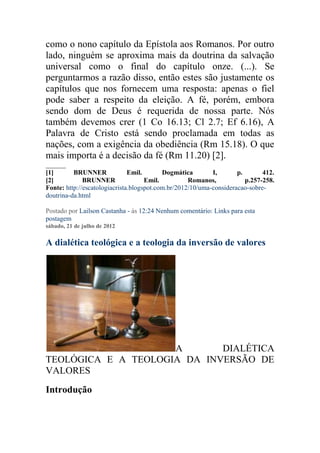 como o nono capítulo da Epístola aos Romanos. Por outro
lado, ninguém se aproxima mais da doutrina da salvação
universal como o final do capítulo onze. (...). Se
perguntarmos a razão disso, então estes são justamente os
capítulos que nos fornecem uma resposta: apenas o fiel
pode saber a respeito da eleição. A fé, porém, embora
sendo dom de Deus é requerida de nossa parte. Nós
também devemos crer (1 Co 16.13; Cl 2.7; Ef 6.16), A
Palavra de Cristo está sendo proclamada em todas as
nações, com a exigência da obediência (Rm 15.18). O que
mais importa é a decisão da fé (Rm 11.20) [2].
______
[1]       BRUNNER              Emil.       Dogmática        I,       p.       412.
[2]           BRUNNER                Emil.          Romanos,            p.257-258.
Fonte: http://escatologiacrista.blogspot.com.br/2012/10/uma-consideracao-sobre-
doutrina-da.html
.
Postado por Lailson Castanha - às 12:24 Nenhum comentário: Links para esta
postagem
sábado, 21 de julho de 2012

A dialética teológica e a teologia da inversão de valores




                     A       DIALÉTICA
TEOLÓGICA E A TEOLOGIA DA INVERSÃO DE
VALORES
Introdução
 